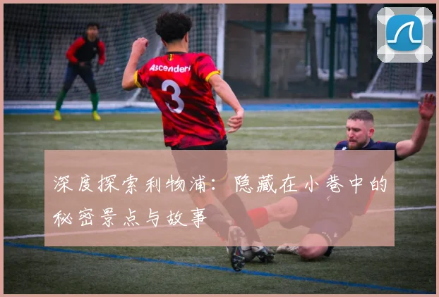 深度探索利物浦：隐藏在小巷中的秘密景点与故事