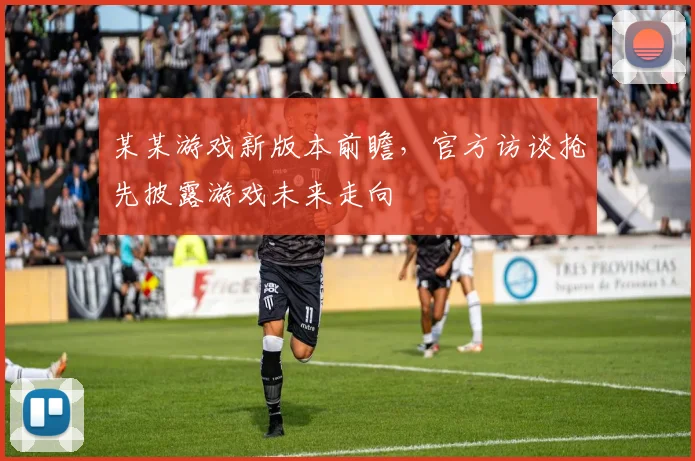 某某游戏新版本前瞻，官方访谈抢先披露游戏未来走向