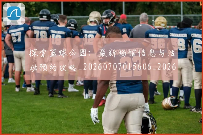 探索篮球公园:最新场馆信息与活动预约攻略_20260707015606_20260723183918