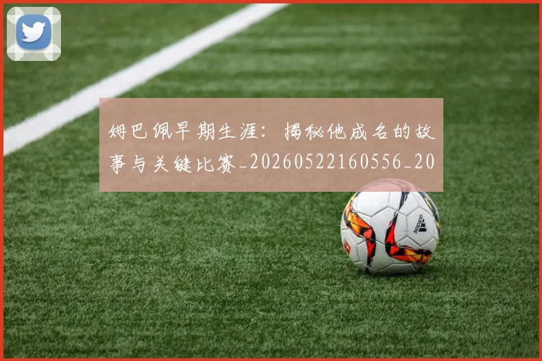 姆巴佩早期生涯：揭秘他成名的故事与关键比赛_20260522160556_20260703231716