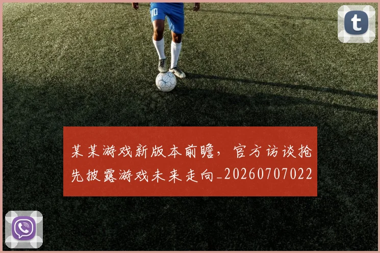 某某游戏新版本前瞻，官方访谈抢先披露游戏未来走向_20260707022603_20260731175814