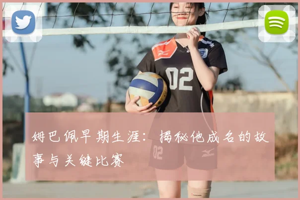 姆巴佩早期生涯:揭秘他成名的故事与关键比赛