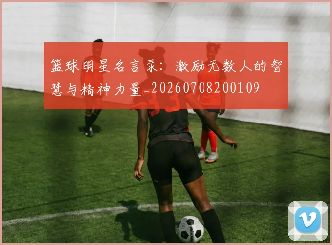 篮球明星名言录：激励无数人的智慧与精神力量_20260708200109