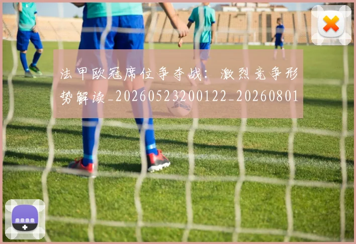 法甲欧冠席位争夺战:激烈竞争形势解读_20260523200122_20260801172244