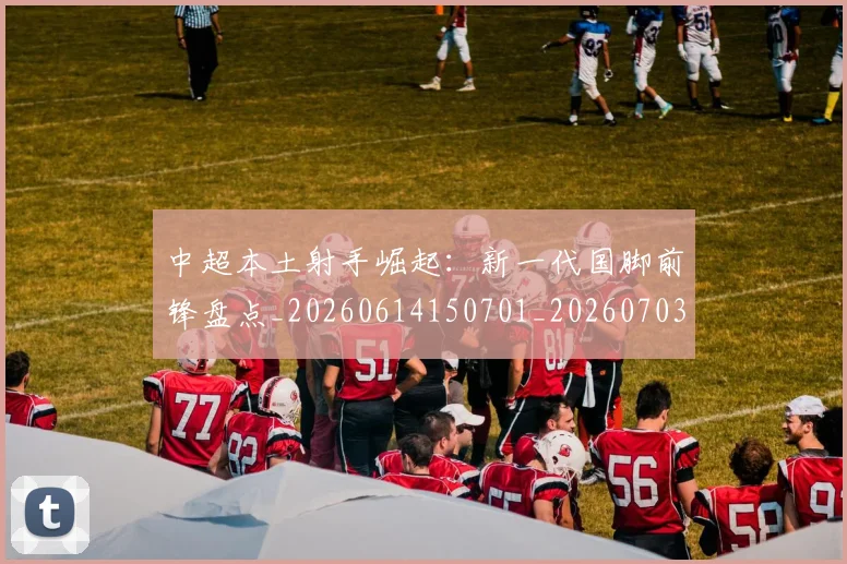 中超本土射手崛起：新一代国脚前锋盘点_20260614150701_20260703204631_20260716190126